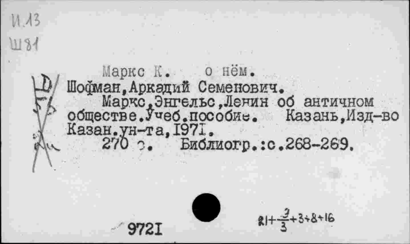 ﻿и.в
Ш4
Маркс К. о нём.
Ц) Шофиан, Аркадий Семенович.
СТ'	Маркс .Энгельс »Ленин об античном
л - обществе.У^еб.пособие. Казань,Изд-во
.V Казан.ун-та,1971,
*А\.	270	Библиогр.:с.268-269,
9721
О